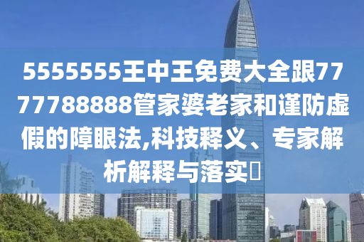 5555555王中王免费大全跟7777788888管家婆老家和谨防虚假的障眼法,科技释义、专家解析解释与落实
