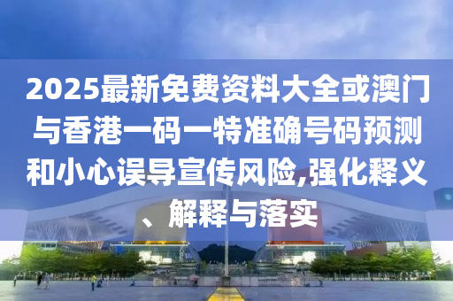 2025最新免费资料大全或澳门与香港一码一特准确号码预测和小心误导宣传风险,强化释义、解释与落实